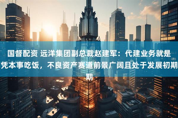 国督配资 远洋集团副总裁赵建军：代建业务就是凭本事吃饭，不良资产赛道前景广阔且处于发展初期