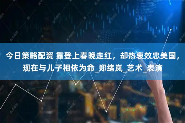 今日策略配资 靠登上春晚走红，却热衷效忠美国，现在与儿子相依为命_郑绪岚_艺术_表演