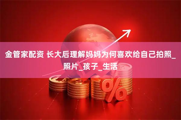 金管家配资 长大后理解妈妈为何喜欢给自己拍照_照片_孩子_生活