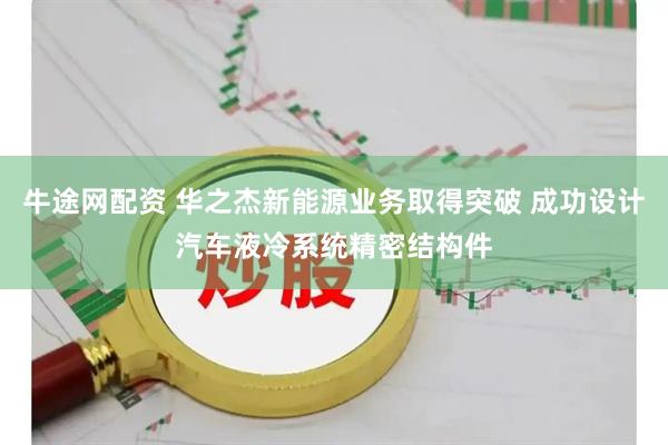 牛途网配资 华之杰新能源业务取得突破 成功设计汽车液冷系统精密结构件