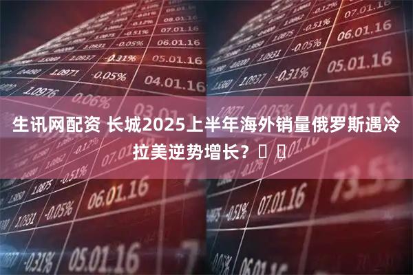 生讯网配资 长城2025上半年海外销量俄罗斯遇冷 拉美逆势增长？​​