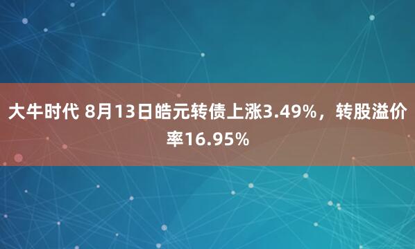 大牛时代 8月13日皓元转债上涨3.49%，转股溢价率16.95%