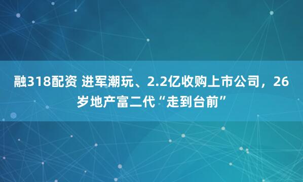 融318配资 进军潮玩、2.2亿收购上市公司，26岁地产富二代“走到台前”