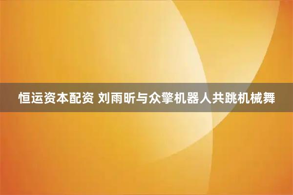 恒运资本配资 刘雨昕与众擎机器人共跳机械舞