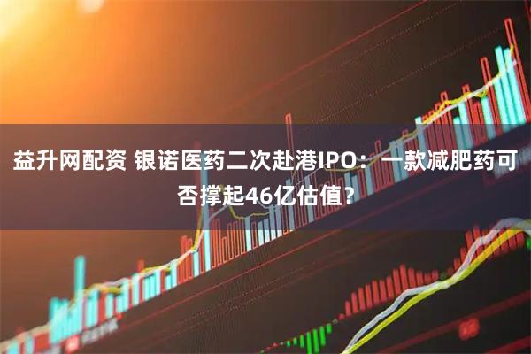 益升网配资 银诺医药二次赴港IPO：一款减肥药可否撑起46亿估值？