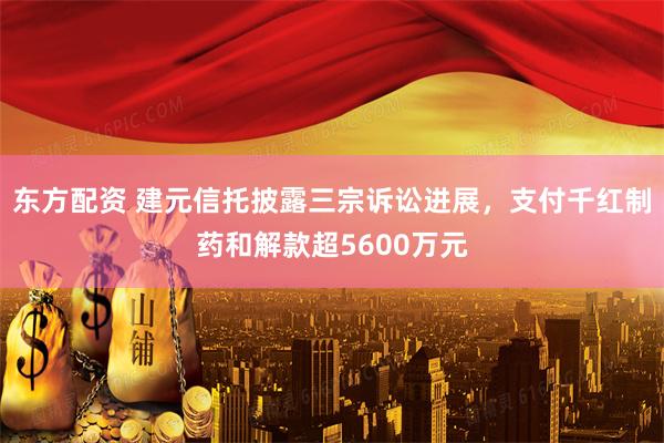 东方配资 建元信托披露三宗诉讼进展，支付千红制药和解款超5600万元