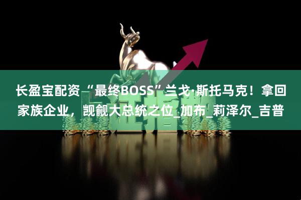 长盈宝配资 “最终BOSS”兰戈·斯托马克！拿回家族企业，觊觎大总统之位_加布_莉泽尔_吉普