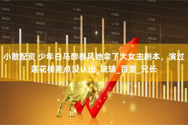 小散配资 少年白马醉春风她拿了大女主剧本，演过莲花楼差点没认出_琉璃_百里_兄长