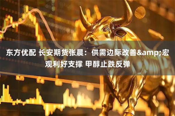 东方优配 长安期货张晨：供需边际改善&宏观利好支撑 甲醇止跌反弹