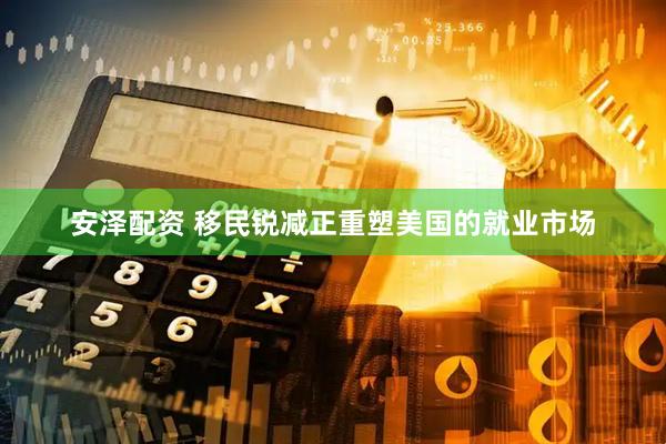 安泽配资 移民锐减正重塑美国的就业市场