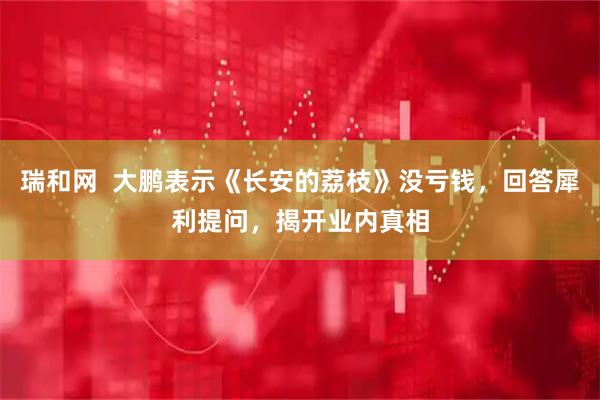 瑞和网  大鹏表示《长安的荔枝》没亏钱，回答犀利提问，揭开业内真相