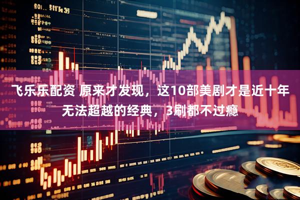 飞乐乐配资 原来才发现，这10部美剧才是近十年无法超越的经典，3刷都不过瘾
