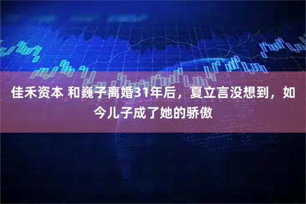 佳禾资本 和巍子离婚31年后，夏立言没想到，如今儿子成了她的骄傲
