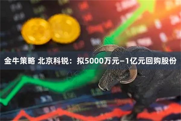 金牛策略 北京科锐：拟5000万元—1亿元回购股份