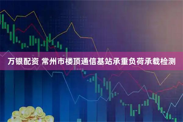 万银配资 常州市楼顶通信基站承重负荷承载检测