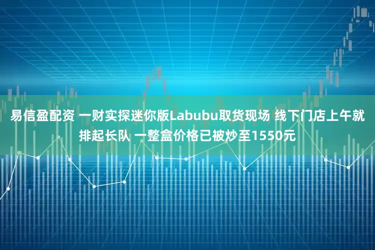 易信盈配资 一财实探迷你版Labubu取货现场 线下门店上午就排起长队 一整盒价格已被炒至1550元