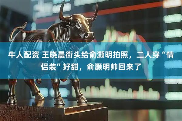 牛人配资 王晓晨街头给俞灏明拍照，二人穿“情侣装”好甜，俞灏明帅回来了