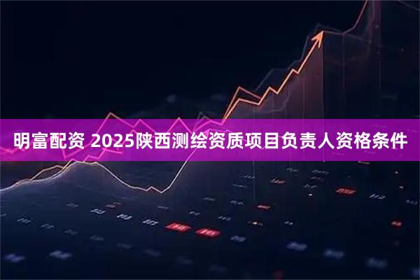 明富配资 2025陕西测绘资质项目负责人资格条件