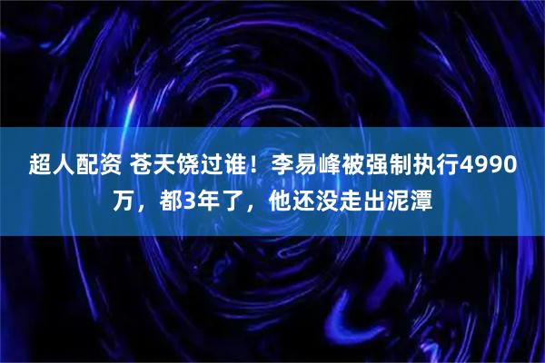 超人配资 苍天饶过谁！李易峰被强制执行4990万，都3年了，他还没走出泥潭
