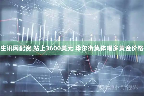 生讯网配资 站上3600美元 华尔街集体唱多黄金价格