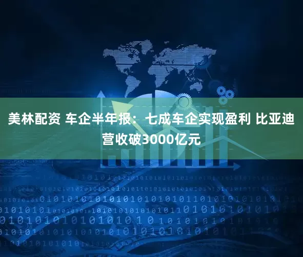 美林配资 车企半年报：七成车企实现盈利 比亚迪营收破3000亿元