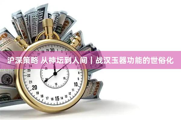 沪深策略 从神坛到人间｜战汉玉器功能的世俗化