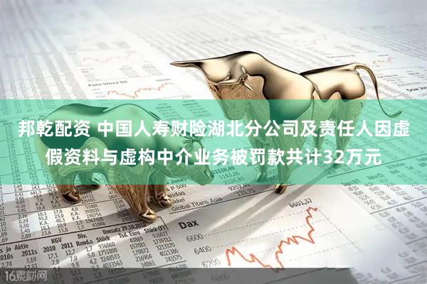 邦乾配资 中国人寿财险湖北分公司及责任人因虚假资料与虚构中介业务被罚款共计32万元