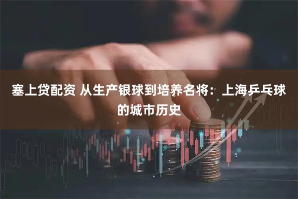 塞上贷配资 从生产银球到培养名将：上海乒乓球的城市历史