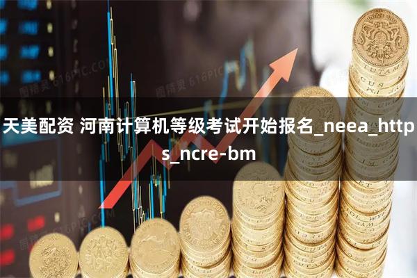 天美配资 河南计算机等级考试开始报名_neea_https_ncre-bm