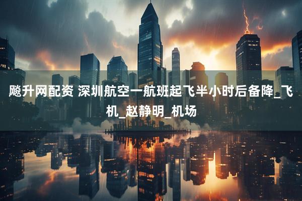 飚升网配资 深圳航空一航班起飞半小时后备降_飞机_赵静明_机场
