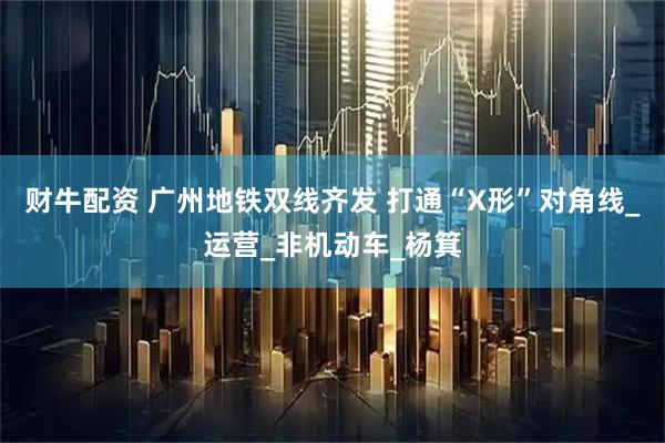 财牛配资 广州地铁双线齐发 打通“X形”对角线_运营_非机动车_杨箕
