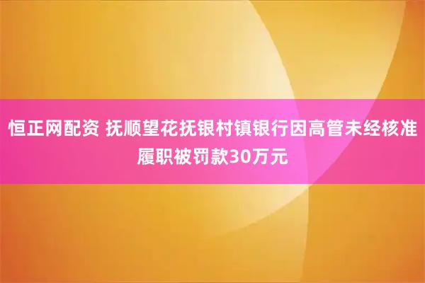 恒正网配资 抚顺望花抚银村镇银行因高管未经核准履职被罚款30万元