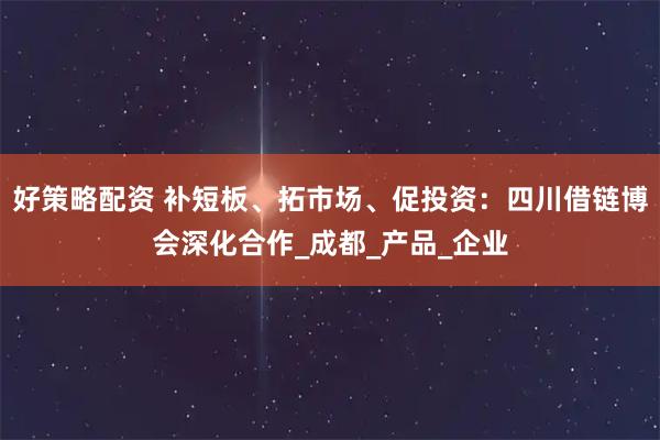 好策略配资 补短板、拓市场、促投资：四川借链博会深化合作_成都_产品_企业