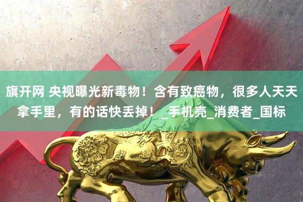 旗开网 央视曝光新毒物！含有致癌物，很多人天天拿手里，有的话快丢掉！_手机壳_消费者_国标