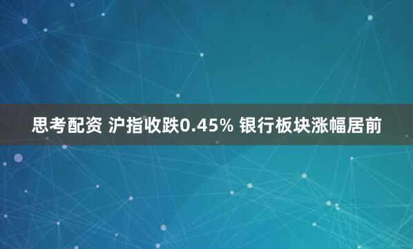 思考配资 沪指收跌0.45% 银行板块涨幅居前