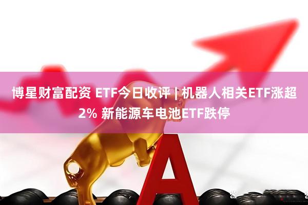 博星财富配资 ETF今日收评 | 机器人相关ETF涨超2% 新能源车电池ETF跌停