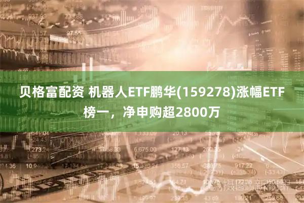 贝格富配资 机器人ETF鹏华(159278)涨幅ETF榜一，净申购超2800万