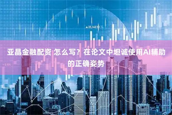 亚晶金融配资 怎么写？在论文中坦诚使用AI辅助的正确姿势