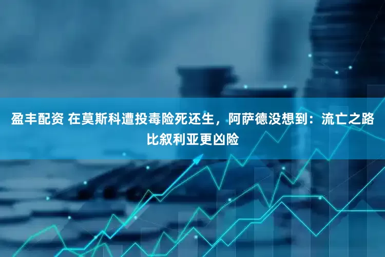 盈丰配资 在莫斯科遭投毒险死还生，阿萨德没想到：流亡之路比叙利亚更凶险