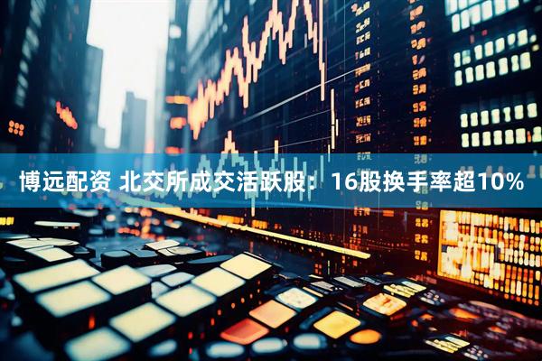博远配资 北交所成交活跃股：16股换手率超10%