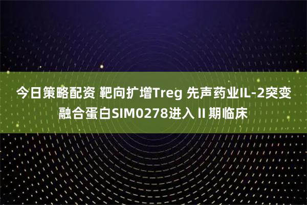 今日策略配资 靶向扩增Treg 先声药业IL-2突变融合蛋白SIM0278进入Ⅱ期临床