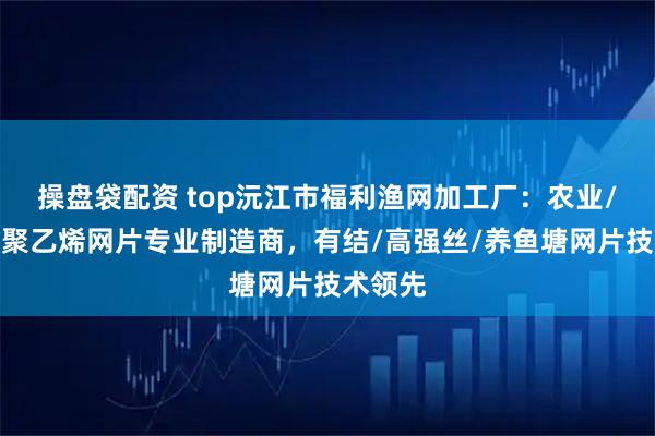 操盘袋配资 top沅江市福利渔网加工厂：农业/养殖用聚乙烯网片专业制造商，有结/高强丝/养鱼塘网片技术领先