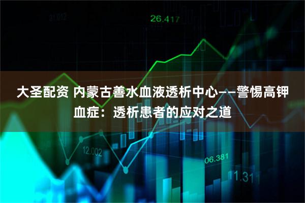 大圣配资 内蒙古善水血液透析中心——警惕高钾血症：透析患者的应对之道