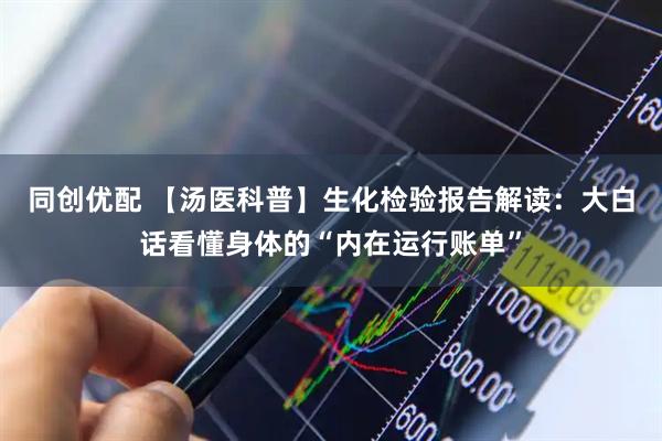 同创优配 【汤医科普】生化检验报告解读：大白话看懂身体的“内在运行账单”