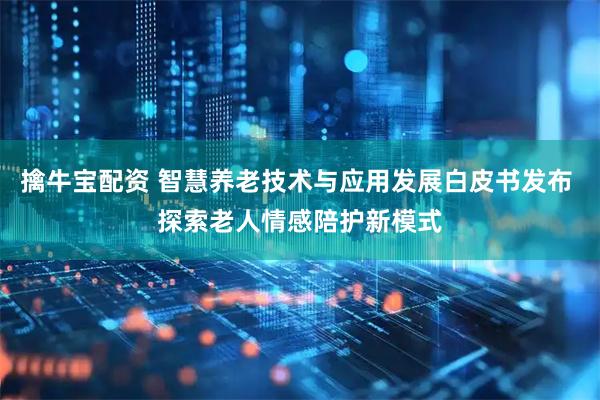 擒牛宝配资 智慧养老技术与应用发展白皮书发布 探索老人情感陪护新模式
