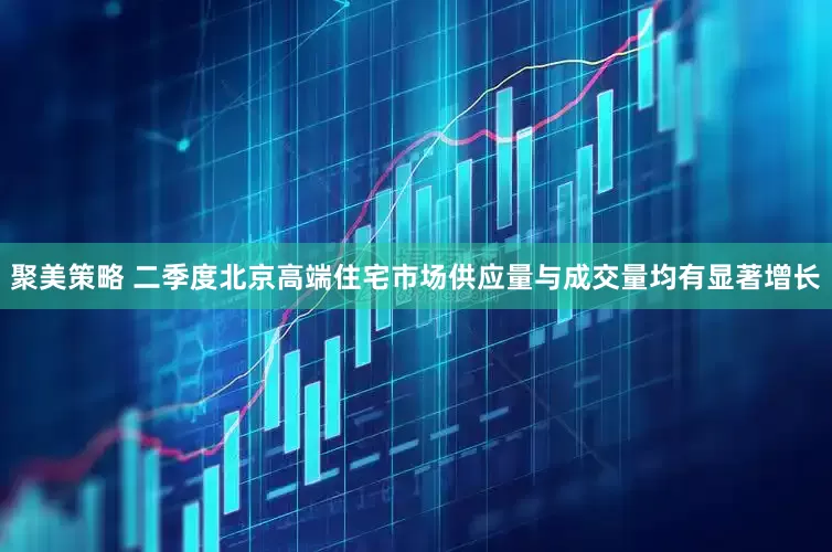 聚美策略 二季度北京高端住宅市场供应量与成交量均有显著增长