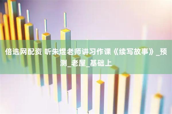 倍选网配资 听朱煜老师讲习作课《续写故事》_预测_老屋_基础上