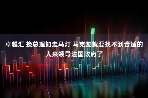 卓越汇 换总理如走马灯 马克龙就要找不到合适的人来领导法国政府了