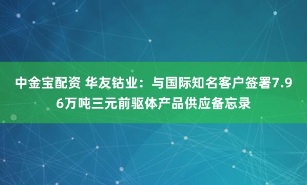 中金宝配资 华友钴业：与国际知名客户签署7.96万吨三元前驱体产品供应备忘录