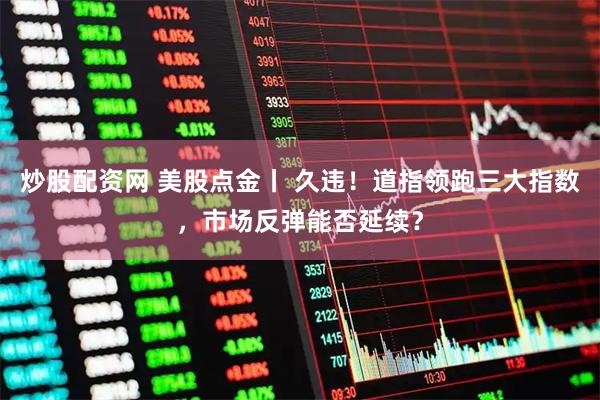 炒股配资网 美股点金丨 久违！道指领跑三大指数，市场反弹能否延续？